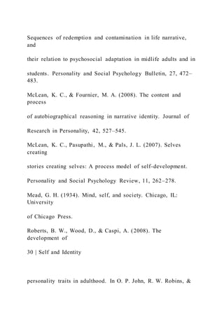 Sequences of redemption and contamination in life narrative,
and
their relation to psychosocial adaptation in midlife adults and in
students. Personality and Social Psychology Bulletin, 27, 472–
483.
McLean, K. C., & Fournier, M. A. (2008). The content and
process
of autobiographical reasoning in narrative identity. Journal of
Research in Personality, 42, 527–545.
McLean, K. C., Pasupathi, M., & Pals, J. L. (2007). Selves
creating
stories creating selves: A process model of self-development.
Personality and Social Psychology Review, 11, 262–278.
Mead, G. H. (1934). Mind, self, and society. Chicago, IL:
University
of Chicago Press.
Roberts, B. W., Wood, D., & Caspi, A. (2008). The
development of
30 | Self and Identity
personality traits in adulthood. In O. P. John, R. W. Robins, &
 