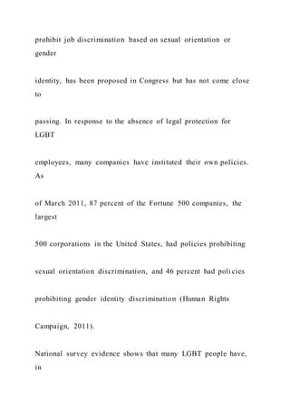 prohibit job discrimination based on sexual orientation or
gender
identity, has been proposed in Congress but has not come close
to
passing. In response to the absence of legal protection for
LGBT
employees, many companies have instituted their own policies.
As
of March 2011, 87 percent of the Fortune 500 companies, the
largest
500 corporations in the United States, had policies prohibiting
sexual orientation discrimination, and 46 percent had poli cies
prohibiting gender identity discrimination (Human Rights
Campaign, 2011).
National survey evidence shows that many LGBT people have,
in
 
