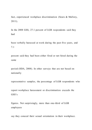 fact, experienced workplace discrimination (Sears & Mallory,
2011).
In the 2008 GSS, 27.1 percent of LGB respondents said they
had
been verbally harassed at work during the past five years, and
7.1
percent said they had been either fired or not hired during the
same
period (SDA, 2008). In other surveys that are not based on
nationally
representative samples, the percentage of LGB respondents who
report workplace harassment or discrimination exceeds the
GSS’s
figures. Not surprisingly, more than one-third of LGB
employees
say they conceal their sexual orientation in their workplace.
 