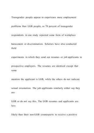 Transgender people appear to experience more employment
problems than LGB people, as 78 percent of transgender
respondents in one study reported some form of workplace
harassment or discrimination. Scholars have also conducted
field
experiments in which they send out resumes or job applicants to
prospective employers. The resumes are identical except that
some
mention the applicant is LGB, while the others do not indicate
sexual orientation. The job applicants similarly either say they
are
LGB or do not say this. The LGB resumes and applicants are
less
likely than their non-LGB counterparts to receive a positive
 