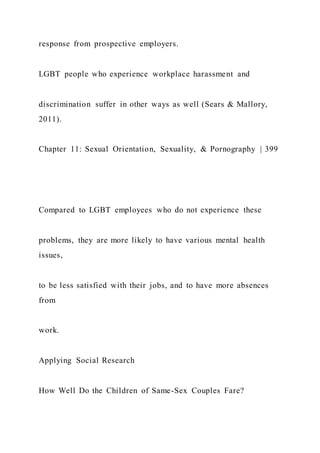 response from prospective employers.
LGBT people who experience workplace harassment and
discrimination suffer in other ways as well (Sears & Mallory,
2011).
Chapter 11: Sexual Orientation, Sexuality, & Pornography | 399
Compared to LGBT employees who do not experience these
problems, they are more likely to have various mental health
issues,
to be less satisfied with their jobs, and to have more absences
from
work.
Applying Social Research
How Well Do the Children of Same-Sex Couples Fare?
 