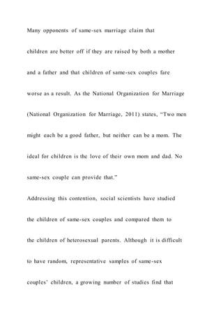 Many opponents of same-sex marriage claim that
children are better off if they are raised by both a mother
and a father and that children of same-sex couples fare
worse as a result. As the National Organization for Marriage
(National Organization for Marriage, 2011) states, “Two men
might each be a good father, but neither can be a mom. The
ideal for children is the love of their own mom and dad. No
same-sex couple can provide that.”
Addressing this contention, social scientists have studied
the children of same-sex couples and compared them to
the children of heterosexual parents. Although it is difficult
to have random, representative samples of same-sex
couples’ children, a growing number of studies find that
 