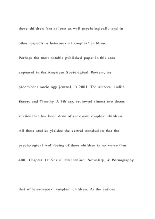 these children fare at least as well psychologically and in
other respects as heterosexual couples’ children.
Perhaps the most notable published paper in this area
appeared in the American Sociological Review, the
preeminent sociology journal, in 2001. The authors, Judith
Stacey and Timothy J. Biblarz, reviewed almost two dozen
studies that had been done of same-sex couples’ children.
All these studies yielded the central conclusion that the
psychological well-being of these children is no worse than
400 | Chapter 11: Sexual Orientation, Sexuality, & Pornography
that of heterosexual couples’ children. As the authors
 
