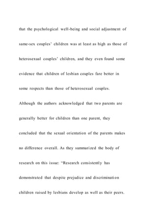 that the psychological well-being and social adjustment of
same-sex couples’ children was at least as high as those of
heterosexual couples’ children, and they even found some
evidence that children of lesbian couples fare better in
some respects than those of heterosexual couples.
Although the authors acknowledged that two parents are
generally better for children than one parent, they
concluded that the sexual orientation of the parents makes
no difference overall. As they summarized the body of
research on this issue: “Research consistently has
demonstrated that despite prejudice and discrimination
children raised by lesbians develop as well as their peers.
 