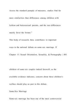 Across the standard panoply of measures, studies find far
more similarities than differences among children with
lesbian and heterosexual parents, and the rare differences
mainly favor the former.”
This body of research, then, contributes in important
ways to the national debate on same-sex marriage. If
Chapter 11: Sexual Orientation, Sexuality, & Pornography | 401
children of same-sex couples indeed farewell, as the
available evidence indicates, concern about these children’s
welfare should play no part in this debate.
Same-Sex Marriage
Same-sex marriage has been one of the most controversial
 