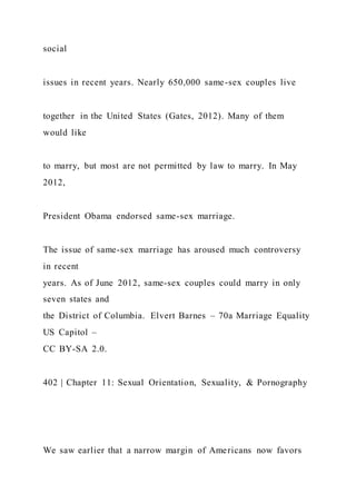 social
issues in recent years. Nearly 650,000 same-sex couples live
together in the United States (Gates, 2012). Many of them
would like
to marry, but most are not permitted by law to marry. In May
2012,
President Obama endorsed same-sex marriage.
The issue of same-sex marriage has aroused much controversy
in recent
years. As of June 2012, same-sex couples could marry in only
seven states and
the District of Columbia. Elvert Barnes – 70a Marriage Equality
US Capitol –
CC BY-SA 2.0.
402 | Chapter 11: Sexual Orientation, Sexuality, & Pornography
We saw earlier that a narrow margin of Americans now favors
 