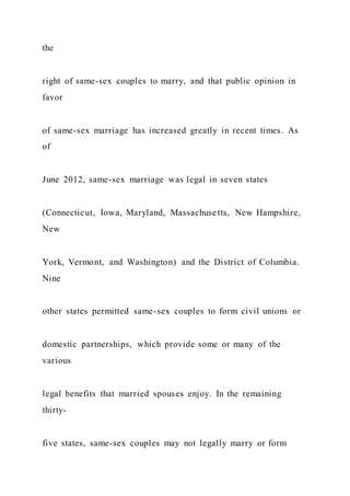 the
right of same-sex couples to marry, and that public opinion in
favor
of same-sex marriage has increased greatly in recent times. As
of
June 2012, same-sex marriage was legal in seven states
(Connecticut, Iowa, Maryland, Massachuse tts, New Hampshire,
New
York, Vermont, and Washington) and the District of Columbia.
Nine
other states permitted same-sex couples to form civil unions or
domestic partnerships, which provide some or many of the
various
legal benefits that married spouses enjoy. In the remaining
thirty-
five states, same-sex couples may not legally marry or form
 
