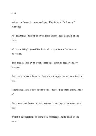 civil
unions or domestic partnerships. The federal Defense of
Marriage
Act (DOMA), passed in 1996 (and under legal dispute at the
time
of this writing), prohibits federal recognition of same-sex
marriage.
This means that even when same-sex couples legally marry
because
their state allows them to, they do not enjoy the various federal
tax,
inheritance, and other benefits that married couples enjoy. Most
of
the states that do not allow same-sex marriage also have laws
that
prohibit recognition of same-sex marriages performed in the
states
 