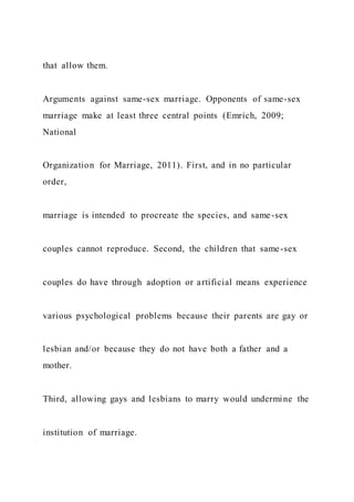 that allow them.
Arguments against same-sex marriage. Opponents of same-sex
marriage make at least three central points (Emrich, 2009;
National
Organization for Marriage, 2011). First, and in no particular
order,
marriage is intended to procreate the species, and same-sex
couples cannot reproduce. Second, the children that same-sex
couples do have through adoption or artificial means experience
various psychological problems because their parents are gay or
lesbian and/or because they do not have both a father and a
mother.
Third, allowing gays and lesbians to marry would undermine the
institution of marriage.
 