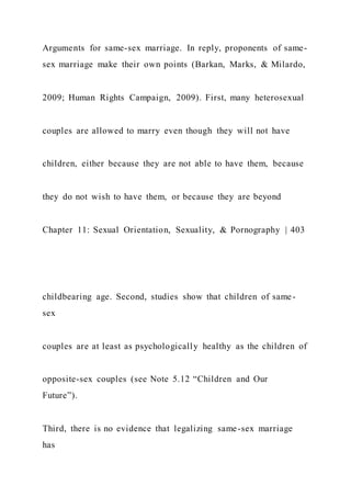 Arguments for same-sex marriage. In reply, proponents of same-
sex marriage make their own points (Barkan, Marks, & Milardo,
2009; Human Rights Campaign, 2009). First, many heterosexual
couples are allowed to marry even though they will not have
children, either because they are not able to have them, because
they do not wish to have them, or because they are beyond
Chapter 11: Sexual Orientation, Sexuality, & Pornography | 403
childbearing age. Second, studies show that children of same-
sex
couples are at least as psychologically healthy as the children of
opposite-sex couples (see Note 5.12 “Children and Our
Future”).
Third, there is no evidence that legalizing same-sex marriage
has
 