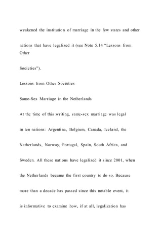 weakened the institution of marriage in the few states and other
nations that have legalized it (see Note 5.14 “Lessons from
Other
Societies”).
Lessons from Other Societies
Same-Sex Marriage in the Netherlands
At the time of this writing, same-sex marriage was legal
in ten nations: Argentina, Belgium, Canada, Iceland, the
Netherlands, Norway, Portugal, Spain, South Africa, and
Sweden. All these nations have legalized it since 2001, when
the Netherlands became the first country to do so. Because
more than a decade has passed since this notable event, it
is informative to examine how, if at all, legalization has
 