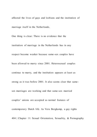 affected the lives of gays and lesbians and the institution of
marriage itself in the Netherlands.
One thing is clear: There is no evidence that the
institution of marriage in the Netherlands has in any
respect become weaker because same-sex couples have
been allowed to marry since 2001. Heterosexual couples
continue to marry, and the institution appears at least as
strong as it was before 2001. It also seems clear that same-
sex marriages are working and that same-sex married
couples’ unions are accepted as normal features of
contemporary Dutch life. As Vera Bergkamp, a gay rights
404 | Chapter 11: Sexual Orientation, Sexuality, & Pornography
 