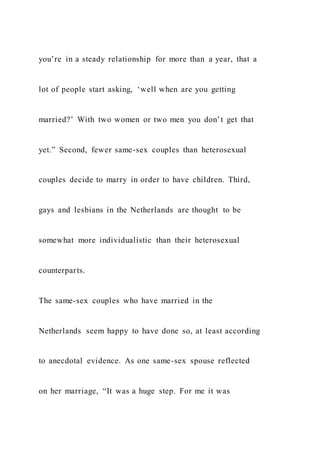 you’re in a steady relationship for more than a year, that a
lot of people start asking, ‘well when are you getting
married?’ With two women or two men you don’t get that
yet.” Second, fewer same-sex couples than heterosexual
couples decide to marry in order to have children. Third,
gays and lesbians in the Netherlands are thought to be
somewhat more individualistic than their heterosexual
counterparts.
The same-sex couples who have married in the
Netherlands seem happy to have done so, at least according
to anecdotal evidence. As one same-sex spouse reflected
on her marriage, “It was a huge step. For me it was
 