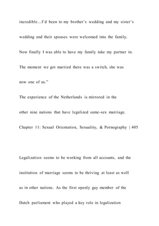 incredible…I’d been to my brother’s wedding and my sister’s
wedding and their spouses were welcomed into the family.
Now finally I was able to have my family take my partner in.
The moment we got married there was a switch, she was
now one of us.”
The experience of the Netherlands is mirrored in the
other nine nations that have legalized same-sex marriage.
Chapter 11: Sexual Orientation, Sexuality, & Pornography | 405
Legalization seems to be working from all accounts, and the
institution of marriage seems to be thriving at least as well
as in other nations. As the first openly gay member of the
Dutch parliament who played a key role in legalization
 