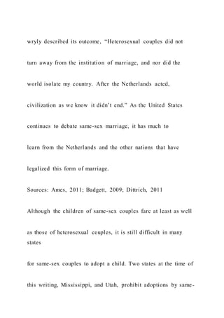 wryly described its outcome, “Heterosexual couples did not
turn away from the institution of marriage, and nor did the
world isolate my country. After the Netherlands acted,
civilization as we know it didn’t end.” As the United States
continues to debate same-sex marriage, it has much to
learn from the Netherlands and the other nations that have
legalized this form of marriage.
Sources: Ames, 2011; Badgett, 2009; Dittrich, 2011
Although the children of same-sex couples fare at least as well
as those of heterosexual couples, it is still difficult in many
states
for same-sex couples to adopt a child. Two states at the time of
this writing, Mississippi, and Utah, prohibit adoptions by same-
 