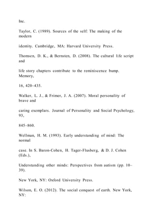 Inc.
Taylor, C. (1989). Sources of the self: The making of the
modern
identity. Cambridge, MA: Harvard University Press.
Thomsen, D. K., & Bernsten, D. (2008). The cultural life script
and
life story chapters contribute to the reminiscence bump.
Memory,
16, 420–435.
Walker, L. J., & Frimer, J. A. (2007). Moral personality of
brave and
caring exemplars. Journal of Personality and Social Psychology,
93,
845–860.
Wellman, H. M. (1993). Early understanding of mind: The
normal
case. In S. Baron-Cohen, H. Tager-Flusberg, & D. J. Cohen
(Eds.),
Understanding other minds: Perspectives from autism (pp. 10–
39).
New York, NY: Oxford University Press.
Wilson, E. O. (2012). The social conquest of earth. New York,
NY:
 