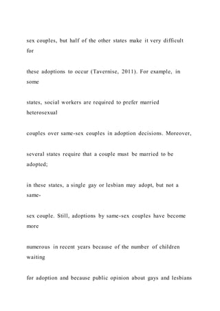 sex couples, but half of the other states make it very difficult
for
these adoptions to occur (Tavernise, 2011). For example, in
some
states, social workers are required to prefer married
heterosexual
couples over same-sex couples in adoption decisions. Moreover,
several states require that a couple must be married to be
adopted;
in these states, a single gay or lesbian may adopt, but not a
same-
sex couple. Still, adoptions by same-sex couples have become
more
numerous in recent years because of the number of children
waiting
for adoption and because public opinion about gays and lesbians
 