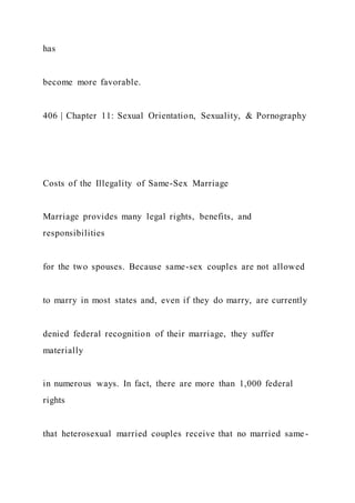 has
become more favorable.
406 | Chapter 11: Sexual Orientation, Sexuality, & Pornography
Costs of the Illegality of Same-Sex Marriage
Marriage provides many legal rights, benefits, and
responsibilities
for the two spouses. Because same-sex couples are not allowed
to marry in most states and, even if they do marry, are currently
denied federal recognition of their marriage, they suffer
materially
in numerous ways. In fact, there are more than 1,000 federal
rights
that heterosexual married couples receive that no married same-
 