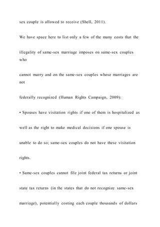 sex couple is allowed to receive (Shell, 2011).
We have space here to list only a few of the many costs that the
illegality of same-sex marriage imposes on same-sex couples
who
cannot marry and on the same-sex couples whose marriages are
not
federally recognized (Human Rights Campaign, 2009):
• Spouses have visitation rights if one of them is hospitalized as
well as the right to make medical decisions if one spouse is
unable to do so; same-sex couples do not have these visitation
rights.
• Same-sex couples cannot file joint federal tax returns or joint
state tax returns (in the states that do not recognize same-sex
marriage), potentially costing each couple thousands of dollars
 