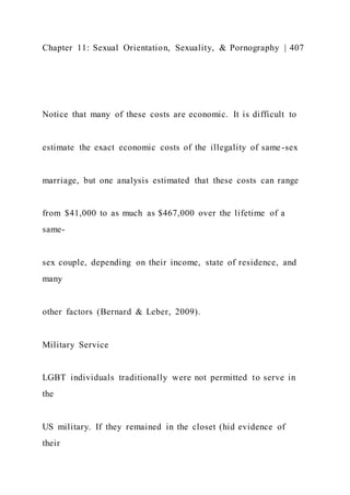 Chapter 11: Sexual Orientation, Sexuality, & Pornography | 407
Notice that many of these costs are economic. It is difficult to
estimate the exact economic costs of the illegality of same-sex
marriage, but one analysis estimated that these costs can range
from $41,000 to as much as $467,000 over the lifetime of a
same-
sex couple, depending on their income, state of residence, and
many
other factors (Bernard & Leber, 2009).
Military Service
LGBT individuals traditionally were not permitted to serve in
the
US military. If they remained in the closet (hid evidence of
their
 
