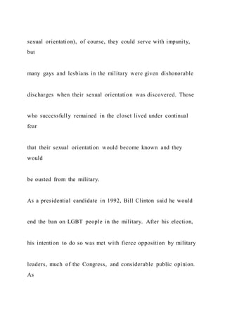 sexual orientation), of course, they could serve with impunity,
but
many gays and lesbians in the military were given dishonorable
discharges when their sexual orientatio n was discovered. Those
who successfully remained in the closet lived under continual
fear
that their sexual orientation would become known and they
would
be ousted from the military.
As a presidential candidate in 1992, Bill Clinton said he would
end the ban on LGBT people in the military. After his election,
his intention to do so was met with fierce opposition by military
leaders, much of the Congress, and considerable public opinion.
As
 