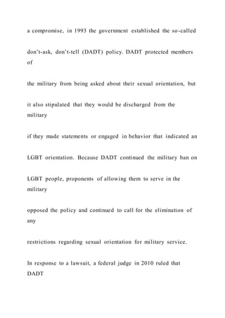 a compromise, in 1993 the government established the so-called
don’t-ask, don’t-tell (DADT) policy. DADT protected members
of
the military from being asked about their sexual orientation, but
it also stipulated that they would be discharged from the
military
if they made statements or engaged in behavior that indicated an
LGBT orientation. Because DADT continued the military ban on
LGBT people, proponents of allowing them to serve in the
military
opposed the policy and continued to call for the elimination of
any
restrictions regarding sexual orientation for military service.
In response to a lawsuit, a federal judge in 2010 ruled that
DADT
 