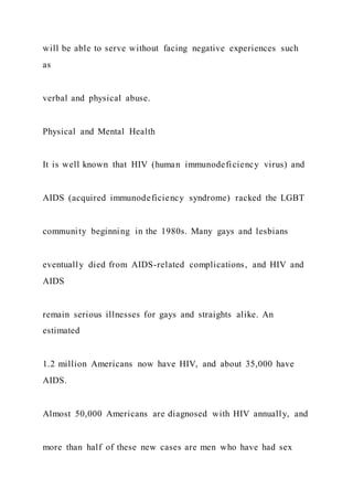 will be able to serve without facing negative experiences such
as
verbal and physical abuse.
Physical and Mental Health
It is well known that HIV (human immunodeficiency virus) and
AIDS (acquired immunodeficiency syndrome) racked the LGBT
community beginning in the 1980s. Many gays and lesbians
eventually died from AIDS-related complications, and HIV and
AIDS
remain serious illnesses for gays and straights alike. An
estimated
1.2 million Americans now have HIV, and about 35,000 have
AIDS.
Almost 50,000 Americans are diagnosed with HIV annually, and
more than half of these new cases are men who have had sex
 