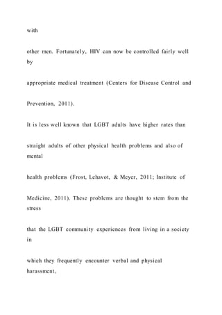 with
other men. Fortunately, HIV can now be controlled fairly well
by
appropriate medical treatment (Centers for Disease Control and
Prevention, 2011).
It is less well known that LGBT adults have higher rates than
straight adults of other physical health problems and also of
mental
health problems (Frost, Lehavot, & Meyer, 2011; Institute of
Medicine, 2011). These problems are thought to stem from the
stress
that the LGBT community experiences from living in a society
in
which they frequently encounter verbal and physical
harassment,
 