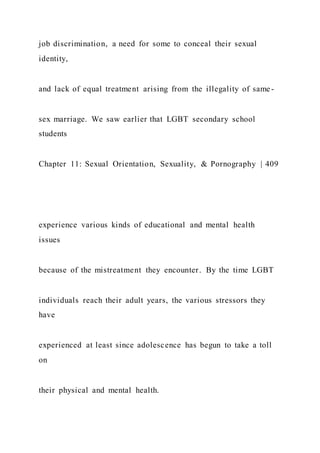 job discrimination, a need for some to conceal their sexual
identity,
and lack of equal treatment arising from the illegality of same-
sex marriage. We saw earlier that LGBT secondary school
students
Chapter 11: Sexual Orientation, Sexuality, & Pornography | 409
experience various kinds of educational and mental health
issues
because of the mistreatment they encounter. By the time LGBT
individuals reach their adult years, the various stressors they
have
experienced at least since adolescence has begun to take a toll
on
their physical and mental health.
 