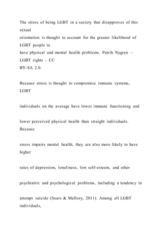 The stress of being LGBT in a society that disapproves of this
sexual
orientation is thought to account for the greater likelihood of
LGBT people to
have physical and mental health problems. Patrik Nygren –
LGBT rights – CC
BY-SA 2.0.
Because stress is thought to compromise immune systems,
LGBT
individuals on the average have lower immune functioning and
lower perceived physical health than straight individuals.
Because
stress impairs mental health, they are also more likely to have
higher
rates of depression, loneliness, low self-esteem, and other
psychiatric and psychological problems, including a tendency to
attempt suicide (Sears & Mallory, 2011). Among all LGBT
individuals,
 