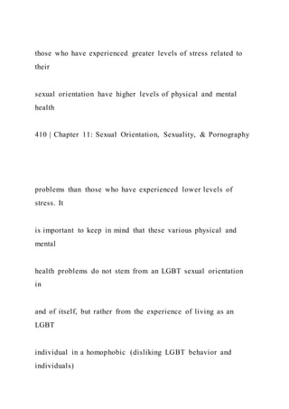 those who have experienced greater levels of stress related to
their
sexual orientation have higher levels of physical and mental
health
410 | Chapter 11: Sexual Orientation, Sexuality, & Pornography
problems than those who have experienced lower levels of
stress. It
is important to keep in mind that these various physical and
mental
health problems do not stem from an LGBT sexual orientation
in
and of itself, but rather from the experience of living as an
LGBT
individual in a homophobic (disliking LGBT behavior and
individuals)
 