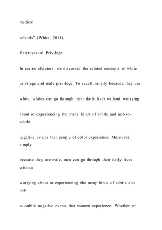medical
schools” (White, 2011).
Heterosexual Privilege
In earlier chapters, we discussed the related concepts of white
privilege and male privilege. To recall, simply because they are
white, whites can go through their daily lives without worrying
about or experiencing the many kinds of subtle and not-so-
subtle
negative events that people of color experience. Moreover,
simply
because they are male, men can go through their daily lives
without
worrying about or experiencing the many kinds of subtle and
not-
so-subtle negative events that women experience. Whether or
 