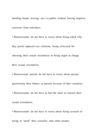 (holding hands, kissing, etc.) in public without fearing negative
reactions from onlookers.
• Heterosexuals do not have to worry about being asked why
they prefer opposite-sex relations, being criticized for
choosing their sexual orientation or being urged to change
their sexual orientation.
• Heterosexual parents do not have to worry about anyone
questioning their fitness as parents because of their sexuality.
• Heterosexuals do not have to feel the need to conceal their
sexual orientation.
• Heterosexuals do not have to worry about being accused of
trying to “push” their sexuality onto other people.
 