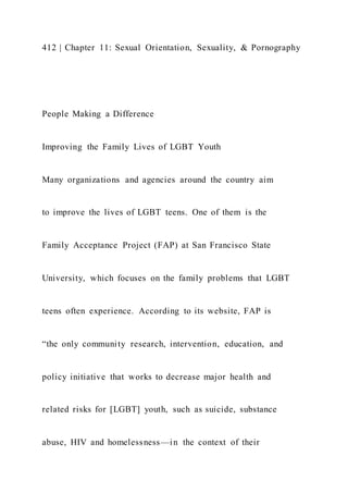 412 | Chapter 11: Sexual Orientation, Sexuality, & Pornography
People Making a Difference
Improving the Family Lives of LGBT Youth
Many organizations and agencies around the country aim
to improve the lives of LGBT teens. One of them is the
Family Acceptance Project (FAP) at San Francisco State
University, which focuses on the family problems that LGBT
teens often experience. According to its website, FAP is
“the only community research, intervention, education, and
policy initiative that works to decrease major health and
related risks for [LGBT] youth, such as suicide, substance
abuse, HIV and homelessness—in the context of their
 
