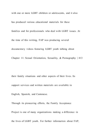 with one or more LGBT children or adolescents, and it also
has produced various educational materials for these
families and for professionals who deal with LGBT issues. At
the time of this writing, FAP was producing several
documentary videos featuring LGBT youth talking about
Chapter 11: Sexual Orientation, Sexuality, & Pornography | 413
their family situations and other aspects of their lives. Its
support services and written materials are available in
English, Spanish, and Cantonese.
Through its pioneering efforts, the Family Acceptance
Project is one of many organizations making a difference in
the lives of LGBT youth. For further information about FAP,
 