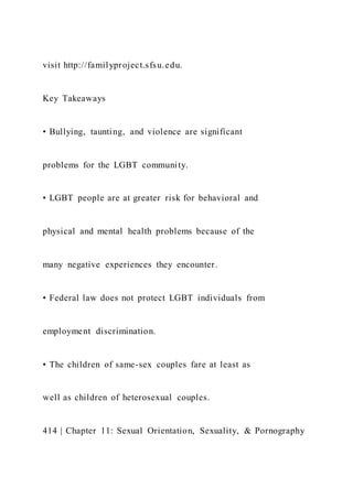 visit http://familyproject.sfsu.edu.
Key Takeaways
• Bullying, taunting, and violence are significant
problems for the LGBT community.
• LGBT people are at greater risk for behavioral and
physical and mental health problems because of the
many negative experiences they encounter.
• Federal law does not protect LGBT individuals from
employment discrimination.
• The children of same-sex couples fare at least as
well as children of heterosexual couples.
414 | Chapter 11: Sexual Orientation, Sexuality, & Pornography
 