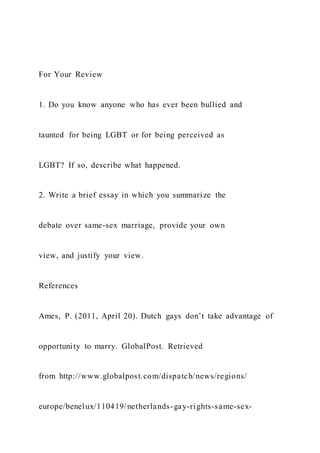 For Your Review
1. Do you know anyone who has ever been bullied and
taunted for being LGBT or for being perceived as
LGBT? If so, describe what happened.
2. Write a brief essay in which you summarize the
debate over same-sex marriage, provide your own
view, and justify your view.
References
Ames, P. (2011, April 20). Dutch gays don’t take advantage of
opportunity to marry. GlobalPost. Retrieved
from http://www.globalpost.com/dispatch/news/regions/
europe/benelux/110419/netherlands-gay-rights-same-sex-
 