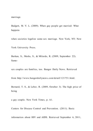 marriage.
Badgett, M. V. L. (2009). When gay people get married: What
happens
when societies legalize same-sex marriage. New York, NY: New
York University Press.
Barkan, S., Marks, S., & Milardo, R. (2009, September 22).
Same-
sex couples are families, too. Bangor Daily News. Retrieved
from http://www.bangordailynews.com/detail/121751.html.
Bernard, T. S., & Leber, R. (2009, October 3). The high price of
being
a gay couple. New York Times, p. A1.
Centers for Disease Control and Prevention. (2011). Basic
information about HIV and AIDS. Retrieved September 6, 2011,
 