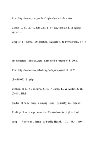 from http://www.cdc.gov/hiv/topics/basic/index.htm.
Connolly, C. (2011, July 21). 1 in 4 gay/lesbian high school
students
Chapter 11: Sexual Orientation, Sexuality, & Pornography | 415
are homeless. EurekaAlert. Retrieved September 8, 2011,
from http://www.eurekalert.org/pub_releases/2011-07/
chb-1i4072111.php.
Corliss, H. L., Goodenow, C. S., Nichols, L., & Austin, S. B.
(2011). High
burden of homelessness among sexual-minority adolescents:
Findings from a representative Massachusetts high school
sample. American Journal of Public Health, 101, 1683–1689.
 
