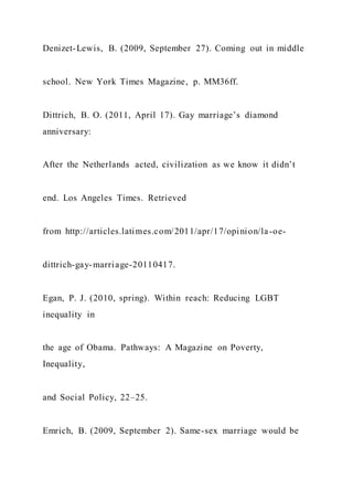 Denizet-Lewis, B. (2009, September 27). Coming out in middle
school. New York Times Magazine, p. MM36ff.
Dittrich, B. O. (2011, April 17). Gay marriage’s diamond
anniversary:
After the Netherlands acted, civilization as we know it didn’t
end. Los Angeles Times. Retrieved
from http://articles.latimes.com/2011/apr/17/opinion/la-oe-
dittrich-gay-marriage-20110417.
Egan, P. J. (2010, spring). Within reach: Reducing LGBT
inequality in
the age of Obama. Pathways: A Magazine on Poverty,
Inequality,
and Social Policy, 22–25.
Emrich, B. (2009, September 2). Same-sex marriage would be
 