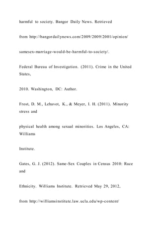 harmful to society. Bangor Daily News. Retrieved
from http://bangordailynews.com/2009/2009/2001/opinion/
samesex-marriage-would-be-harmful-to-society/.
Federal Bureau of Investigation. (2011). Crime in the United
States,
2010. Washington, DC: Author.
Frost, D. M., Lehavot, K., & Meyer, I. H. (2011). Minority
stress and
physical health among sexual minorities. Los Angeles, CA:
Williams
Institute.
Gates, G. J. (2012). Same-Sex Couples in Census 2010: Race
and
Ethnicity. Williams Institute. Retrieved May 29, 2012,
from http://williamsinstitute.law.ucla.edu/wp-content/
 