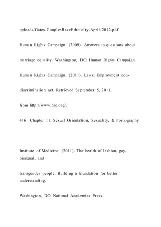 uploads/Gates-CouplesRaceEthnicity-April-2012.pdf.
Human Rights Campaign. (2009). Answers to questions about
marriage equality. Washington, DC: Human Rights Campaign.
Human Rights Campaign. (2011). Laws: Employment non-
discrimination act. Retrieved September 5, 2011,
from http://www.hrc.org/.
416 | Chapter 11: Sexual Orientation, Sexuality, & Pornography
Institute of Medicine. (2011). The health of lesbian, gay,
bisexual, and
transgender people: Building a foundation for better
understanding.
Washington, DC: National Academies Press.
 