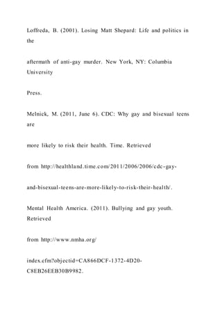 Loffreda, B. (2001). Losing Matt Shepard: Life and politics in
the
aftermath of anti-gay murder. New York, NY: Columbia
University
Press.
Melnick, M. (2011, June 6). CDC: Why gay and bisexual teens
are
more likely to risk their health. Time. Retrieved
from http://healthland.time.com/2011/2006/2006/cdc-gay-
and-bisexual-teens-are-more-likely-to-risk-their-health/.
Mental Health America. (2011). Bullying and gay youth.
Retrieved
from http://www.nmha.org/
index.cfm?objectid=CA866DCF-1372-4D20-
C8EB26EEB30B9982.
 