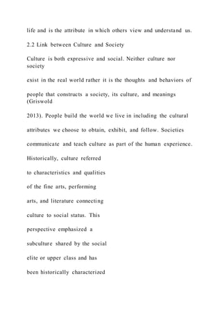 life and is the attribute in which others view and understand us.
2.2 Link between Culture and Society
Culture is both expressive and social. Neither culture nor
society
exist in the real world rather it is the thoughts and behaviors of
people that constructs a society, its culture, and meanings
(Griswold
2013). People build the world we live in including the cultural
attributes we choose to obtain, exhibit, and follow. Societies
communicate and teach culture as part of the human experience.
Historically, culture referred
to characteristics and qualities
of the fine arts, performing
arts, and literature connecting
culture to social status. This
perspective emphasized a
subculture shared by the social
elite or upper class and has
been historically characterized
 