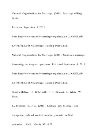 National Organization for Marriage. (2011). Marriage talking
points.
Retrieved September 5, 2011,
from http://www.nationformarriage.org/site/c.omL2KeN0LzH/
b.4475595/k.566A/Marriage_Talking_Points.htm.
National Organization for Marriage. (2011). Same-sex marriage:
Answering the toughest questions. Retrieved September 8, 2011,
from http://www.nationformarriage.org/site/c.omL2KeN0LzH/
b.4475595/k.566A/Marriage_Talking_Points.htm.
Obedin-Maliver, J., Goldsmith, E. S., Stewart, L., White, W.,
Tran,
E., Brenman, S., et al. (2011). Lesbian, gay, bisexual, and
transgender–related content in undergraduate medical
education. JAMA, 306(9), 971–977.
 