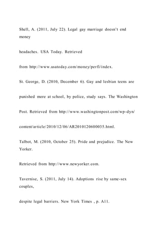 Shell, A. (2011, July 22). Legal gay marriage doesn’t end
money
headaches. USA Today. Retrieved
from http://www.usatoday.com/money/perfi/index.
St. George, D. (2010, December 6). Gay and lesbian teens are
punished more at school, by police, study says. The Washington
Post. Retrieved from http://www.washingtonpost.com/wp-dyn/
content/article/2010/12/06/AR2010120600035.html.
Talbot, M. (2010, October 25). Pride and prejudice. The New
Yorker.
Retrieved from http://www.newyorker.com.
Tavernise, S. (2011, July 14). Adoptions rise by same-sex
couples,
despite legal barriers. New York Times , p. A11.
 
