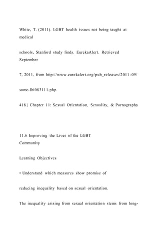 White, T. (2011). LGBT health issues not being taught at
medical
schools, Stanford study finds. EurekaAlert. Retrieved
September
7, 2011, from http://www.eurekalert.org/pub_releases/2011-09/
sumc-lhi083111.php.
418 | Chapter 11: Sexual Orientation, Sexuality, & Pornography
11.6 Improving the Lives of the LGBT
Community
Learning Objectives
• Understand which measures show promise of
reducing inequality based on sexual orientation.
The inequality arising from sexual orientation stems from long-
 