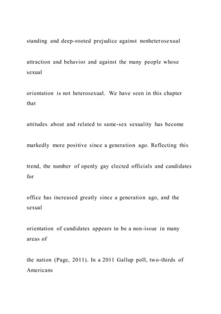 standing and deep-rooted prejudice against nonheterosexual
attraction and behavior and against the many people whose
sexual
orientation is not heterosexual. We have seen in this chapter
that
attitudes about and related to same-sex sexuality has become
markedly more positive since a generation ago. Reflecting this
trend, the number of openly gay elected officials and candidates
for
office has increased greatly since a generation ago, and the
sexual
orientation of candidates appears to be a non-issue in many
areas of
the nation (Page, 2011). In a 2011 Gallup poll, two-thirds of
Americans
 
