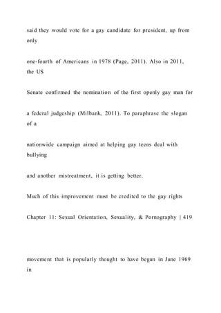 said they would vote for a gay candidate for president, up from
only
one-fourth of Americans in 1978 (Page, 2011). Also in 2011,
the US
Senate confirmed the nomination of the first openly gay man for
a federal judgeship (Milbank, 2011). To paraphrase the slogan
of a
nationwide campaign aimed at helping gay teens deal with
bullying
and another mistreatment, it is getting better.
Much of this improvement must be credited to the gay rights
Chapter 11: Sexual Orientation, Sexuality, & Pornography | 419
movement that is popularly thought to have begun in June 1969
in
 