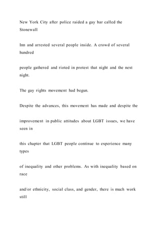 New York City after police raided a gay bar called the
Stonewall
Inn and arrested several people inside. A crowd of several
hundred
people gathered and rioted in protest that night and the next
night.
The gay rights movement had begun.
Despite the advances, this movement has made and despite the
improvement in public attitudes about LGBT issues, we have
seen in
this chapter that LGBT people continue to experience many
types
of inequality and other problems. As with inequality based on
race
and/or ethnicity, social class, and gender, there is much work
still
 